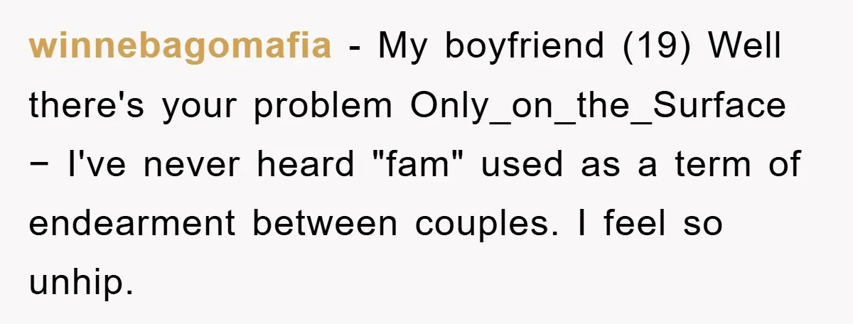winnebagomafia − My boyfriend (19) Well there's your problem Only_on_the_Surface − I've never heard "fam" used as a term of endearment between couples. I feel so unhip.