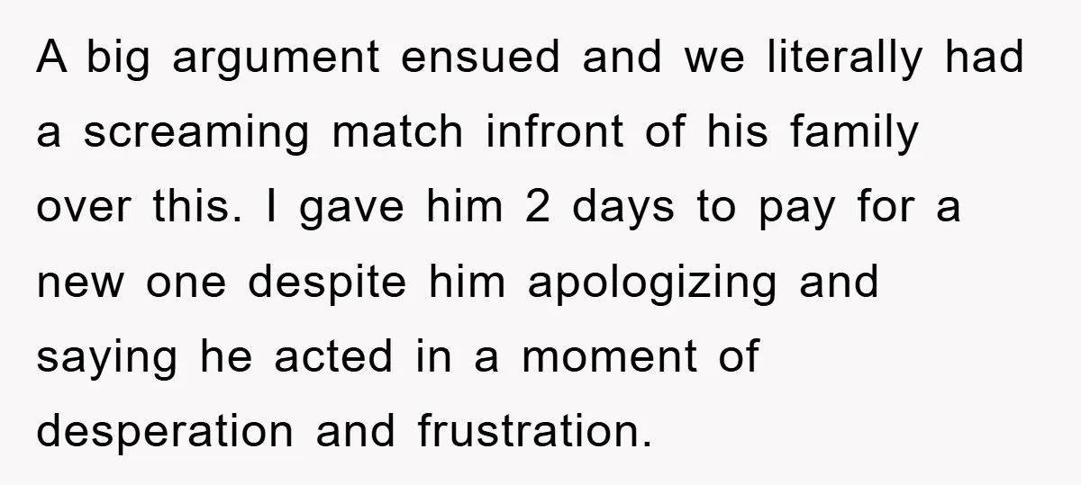 A big argument ensued and we literally had a screaming match infront of his family over this. I gave him 2 days to pay for a new one despite him...
