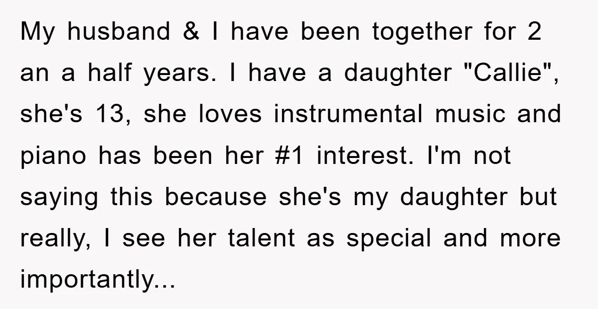 My husband & I have been together for 2 an a half years. I have a daughter "Callie", she's 13, she loves instrumental music and piano has been her #1...