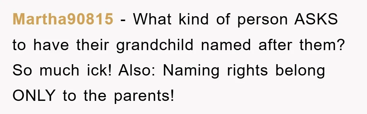 Martha90815 − What kind of person ASKS to have their grandchild named after them? So much ick! Also: Naming rights belong ONLY to the parents!