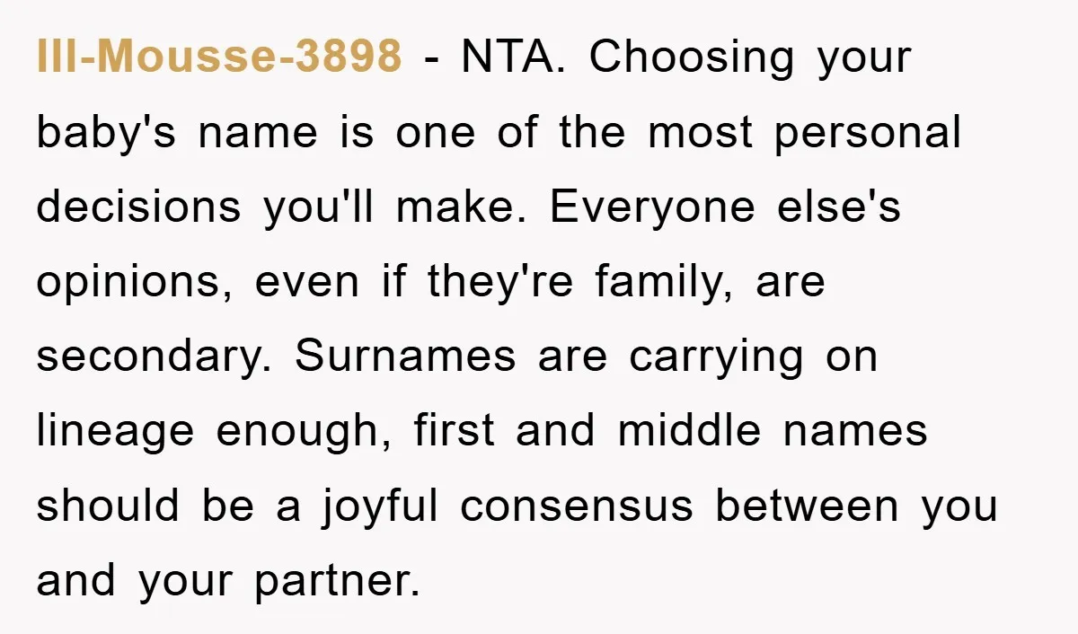 Ill-Mousse-3898 − NTA. Choosing your baby's name is one of the most personal decisions you'll make. Everyone else's opinions, even if they're family, are secondary. Surnames are carrying on lineage...