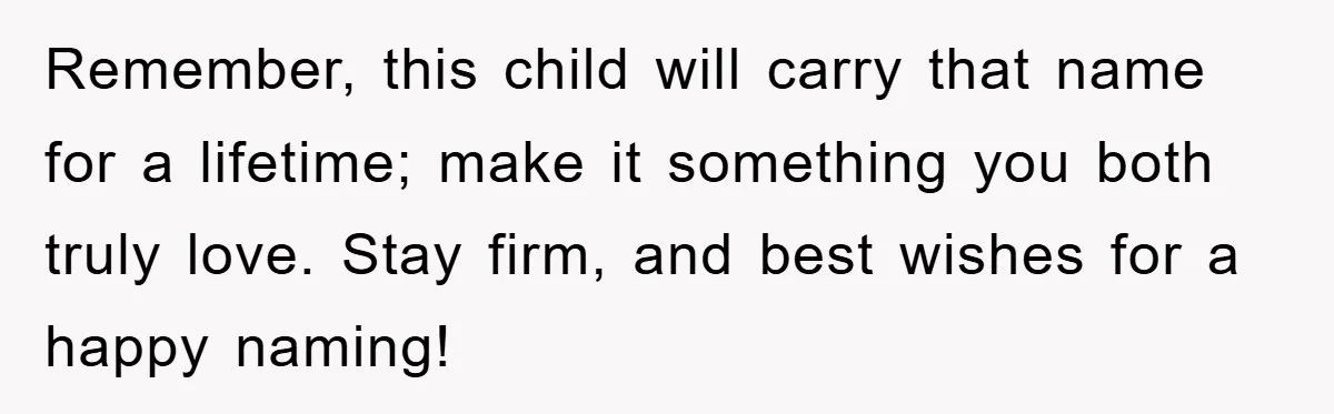 Remember, this child will carry that name for a lifetime; make it something you both truly love. Stay firm, and best wishes for a happy naming!