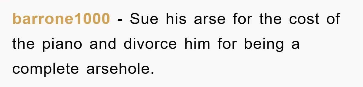 barrone1000 − Sue his arse for the cost of the piano and divorce him for being a complete arsehole.