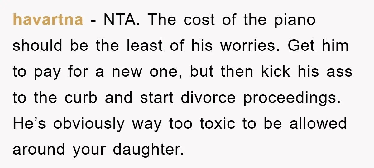 havartna − NTA. The cost of the piano should be the least of his worries. Get him to pay for a new one, but then kick his ass to the...