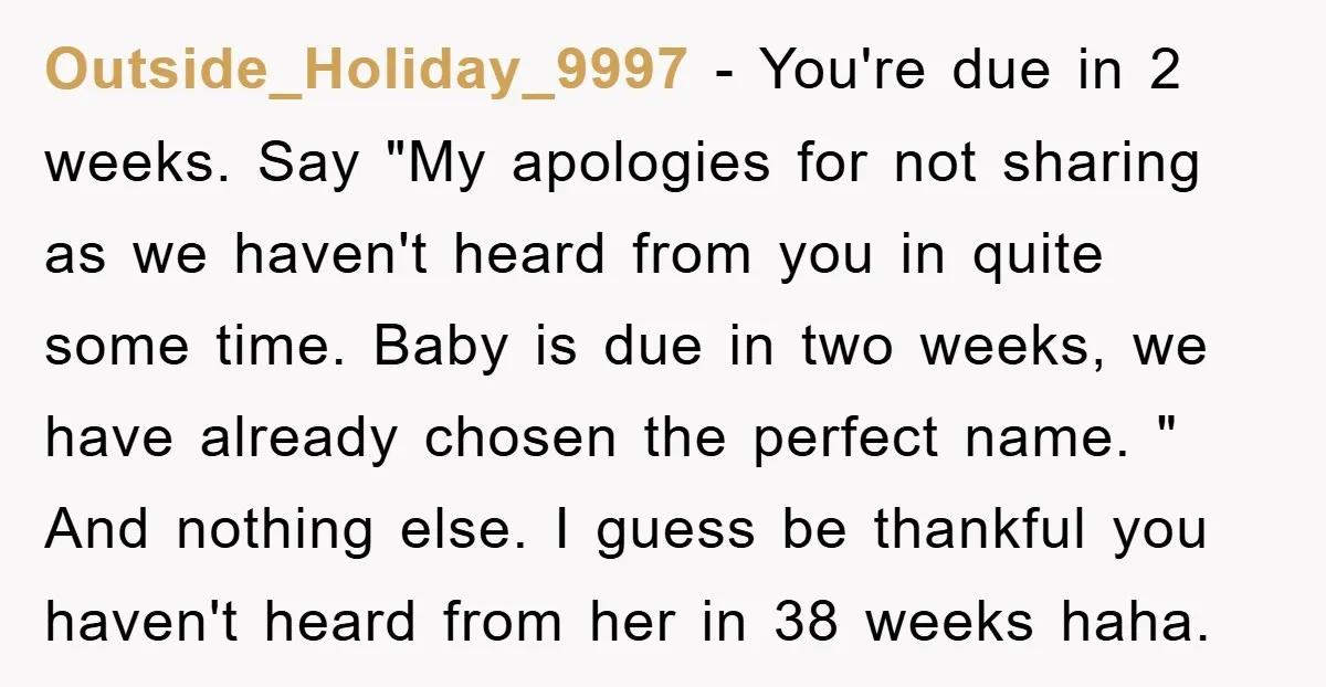 Outside_Holiday_9997 − You're due in 2 weeks. Say "My apologies for not sharing as we haven't heard from you in quite some time. Baby is due in two weeks, we...