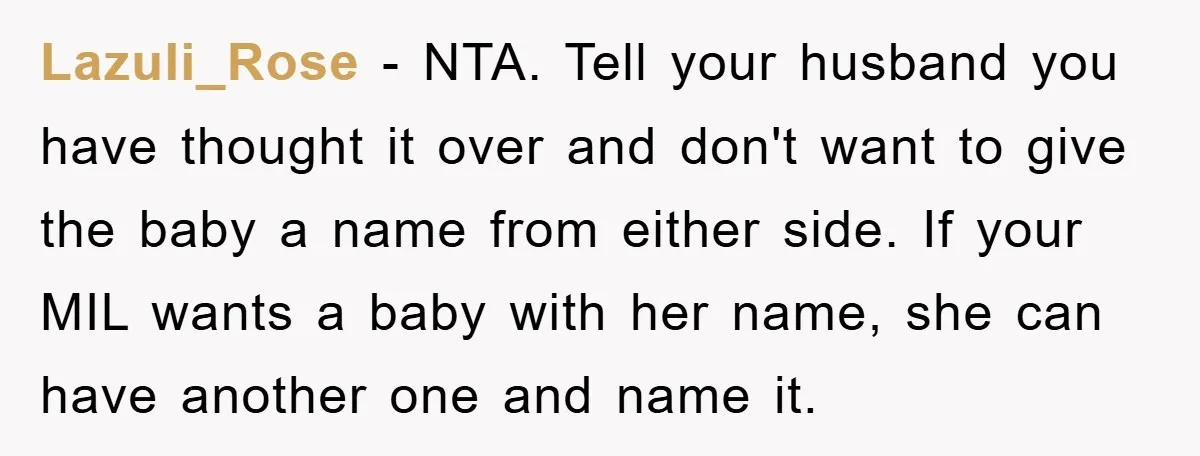 Lazuli_Rose − NTA. Tell your husband you have thought it over and don't want to give the baby a name from either side. If your MIL wants a baby with...