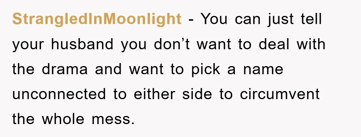 StrangledInMoonlight − You can just tell your husband you don’t want to deal with the drama and want to pick a name unconnected to either side to circumvent the whole...