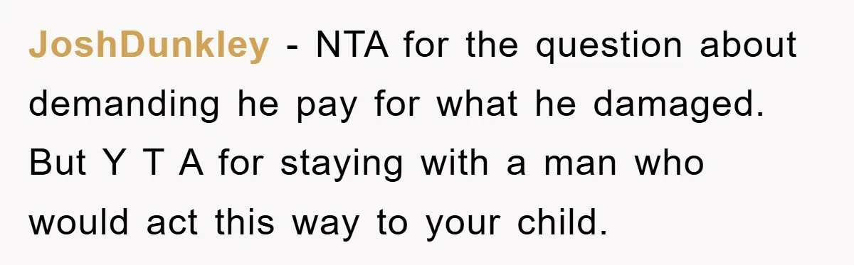 JoshDunkley − NTA for the question about demanding he pay for what he damaged. But Y T A for staying with a man who would act this way to your...