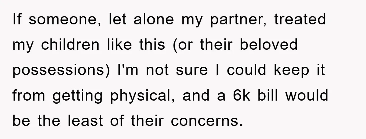 If someone, let alone my partner, treated my children like this (or their beloved possessions) I'm not sure I could keep it from getting physical, and a 6k bill would...