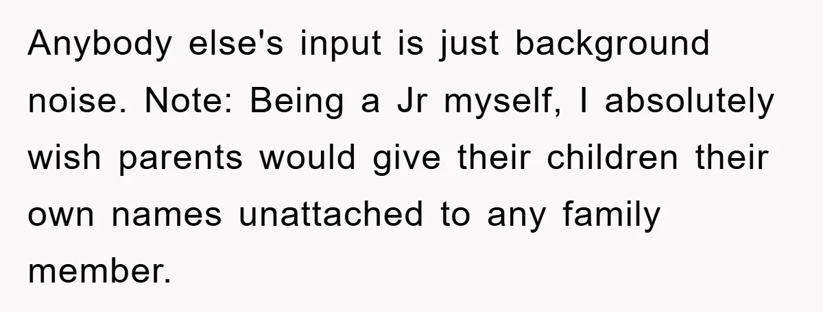 Anybody else's input is just background noise. Note: Being a Jr myself, I absolutely wish parents would give their children their own names unattached to any family member.