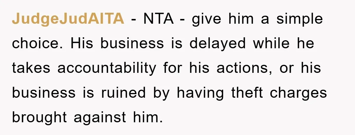 JudgeJudAITA − NTA - give him a simple choice. His business is delayed while he takes accountability for his actions, or his business is ruined by having theft charges brought...
