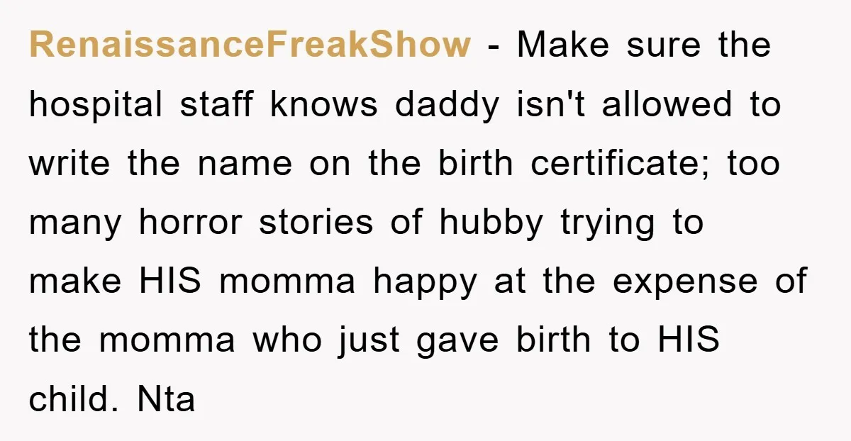 RenaissanceFreakShow − Make sure the hospital staff knows daddy isn't allowed to write the name on the birth certificate; too many horror stories of hubby trying to make HIS momma...