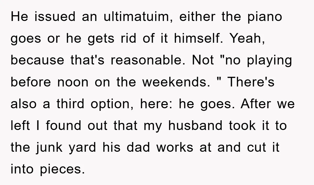 He issued an ultimatuim, either the piano goes or he gets rid of it himself. Yeah, because that's reasonable. Not "no playing before noon on the weekends. " There's also...
