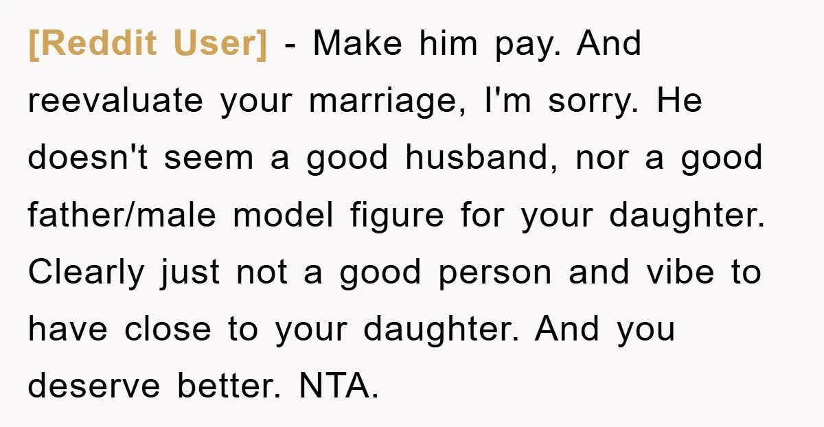 [Reddit User] − Make him pay. And reevaluate your marriage, I'm sorry. He doesn't seem a good husband, nor a good father/male model figure for your daughter. Clearly just not...