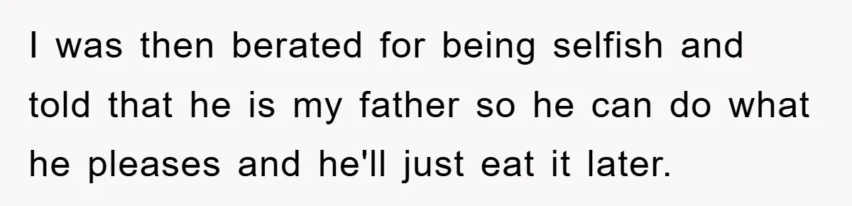 I was then berated for being selfish and told that he is my father so he can do what he pleases and he'll just eat it later.