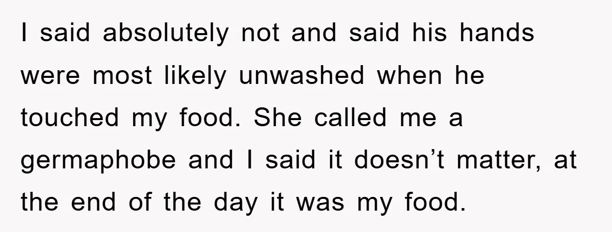 I said absolutely not and said his hands were most likely unwashed when he touched my food. She called me a germaphobe and I said it doesn’t matter, at the...