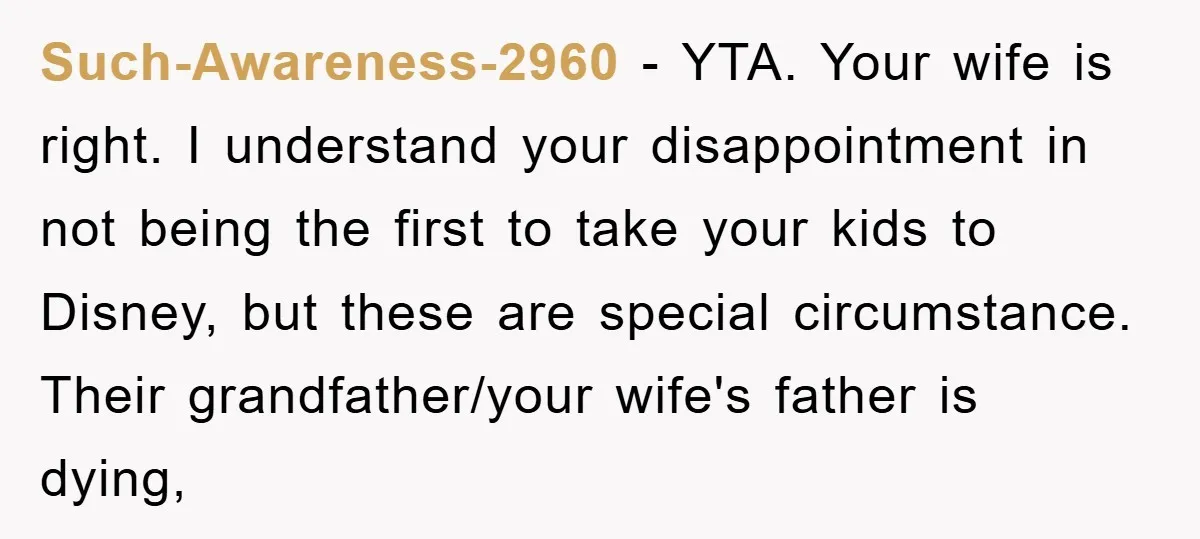 Such-Awareness-2960 − YTA. Your wife is right. I understand your disappointment in not being the first to take your kids to Disney, but these are special circumstance. Their grandfather/your wife's...