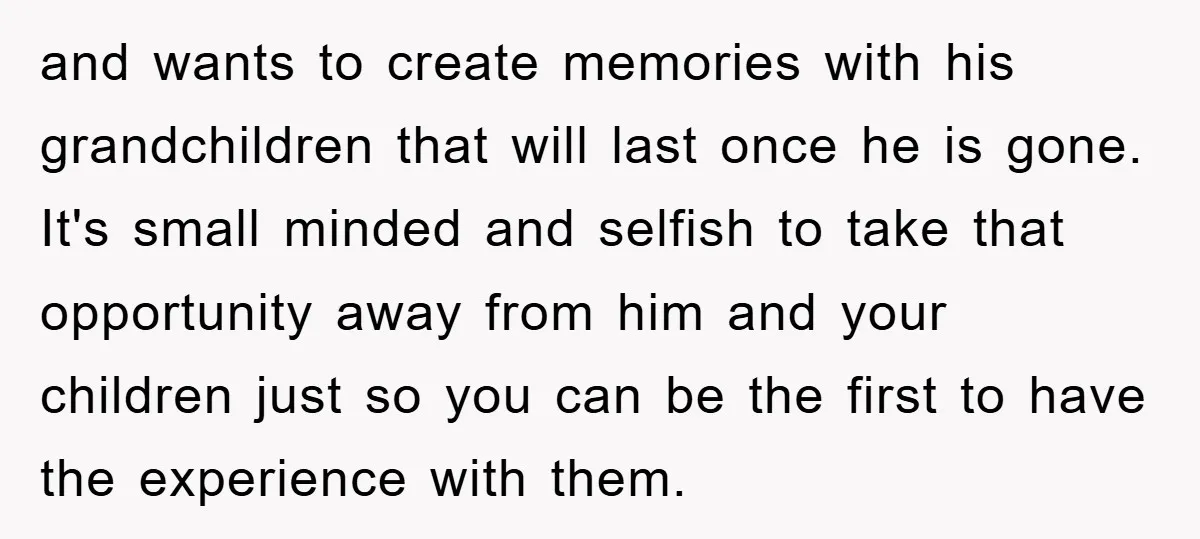 and wants to create memories with his grandchildren that will last once he is gone. It's small minded and selfish to take that opportunity away from him and your children...