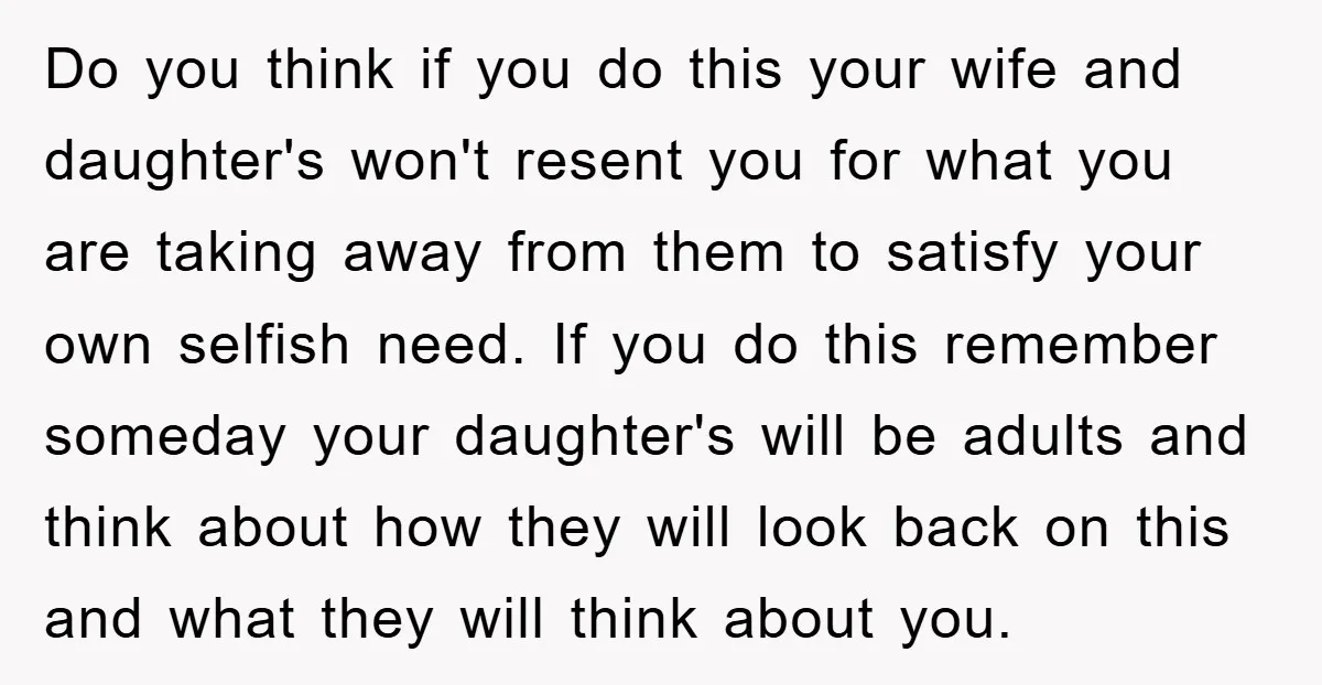 Do you think if you do this your wife and daughter's won't resent you for what you are taking away from them to satisfy your own selfish need. If you...