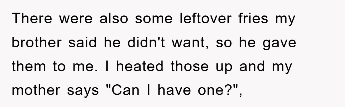 There were also some leftover fries my brother said he didn't want, so he gave them to me. I heated those up and my mother says "Can I have one?",