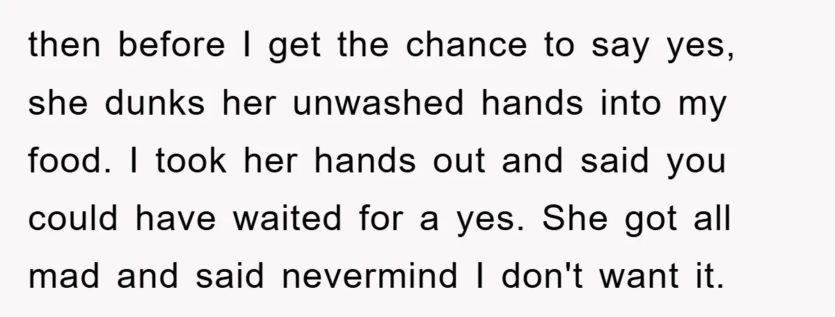 then before I get the chance to say yes, she dunks her unwashed hands into my food. I took her hands out and said you could have waited for a...
