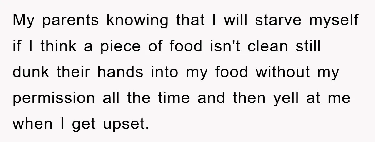 My parents knowing that I will starve myself if I think a piece of food isn't clean still dunk their hands into my food without my permission all the time...