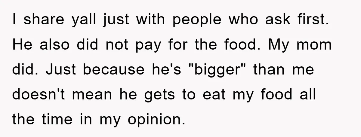 I share yall just with people who ask first. He also did not pay for the food. My mom did. Just because he's "bigger" than me doesn't mean he gets...