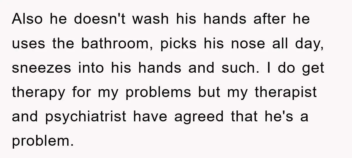 Also he doesn't wash his hands after he uses the bathroom, picks his nose all day, sneezes into his hands and such. I do get therapy for my problems but...
