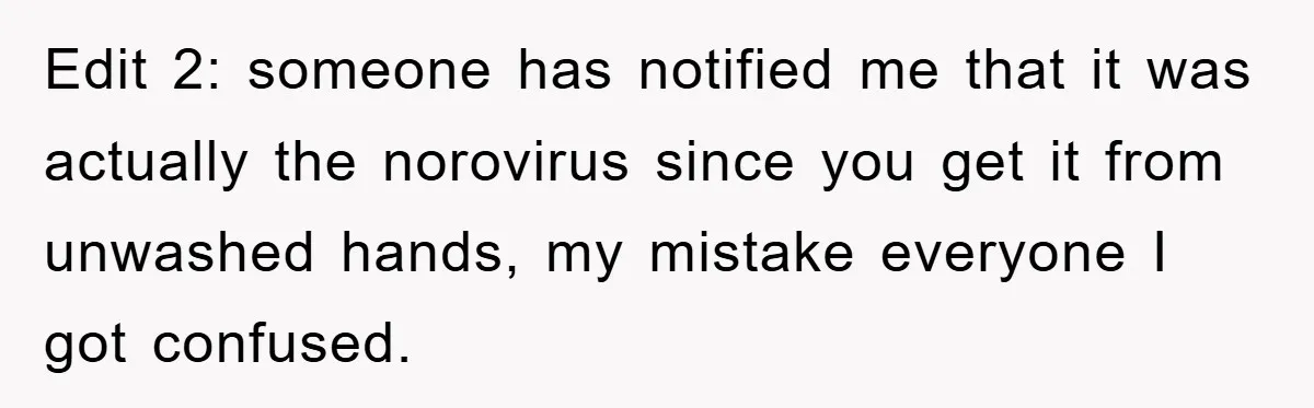 Edit 2: someone has notified me that it was actually the norovirus since you get it from unwashed hands, my mistake everyone I got confused.