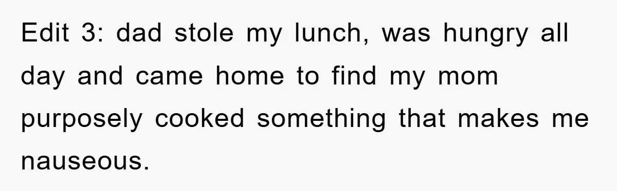 Edit 3: dad stole my lunch, was hungry all day and came home to find my mom purposely cooked something that makes me nauseous.