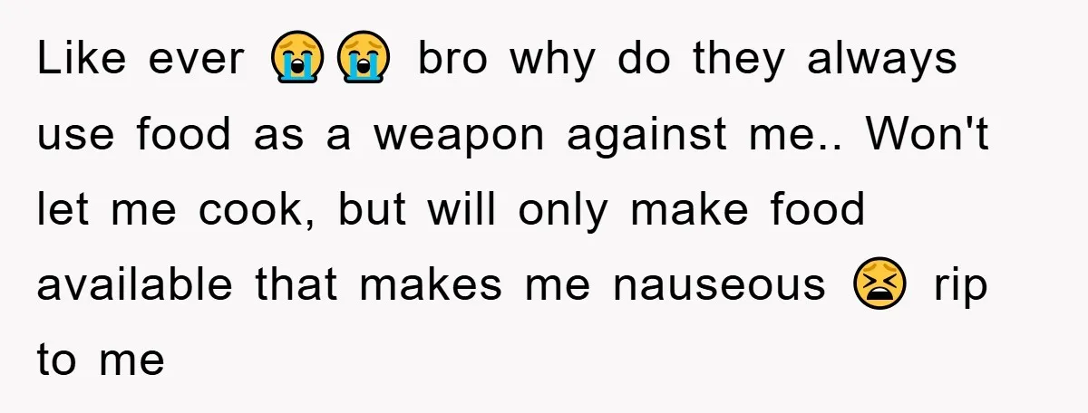 Like ever 😭😭 bro why do they always use food as a weapon against me.. Won't let me cook, but will only make food available that makes me nauseous 😫...