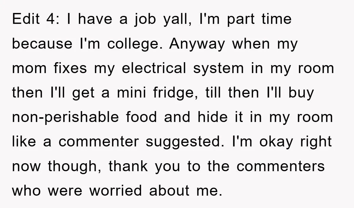 Edit 4: I have a job yall, I'm part time because I'm college. Anyway when my mom fixes my electrical system in my room then I'll get a mini fridge,...