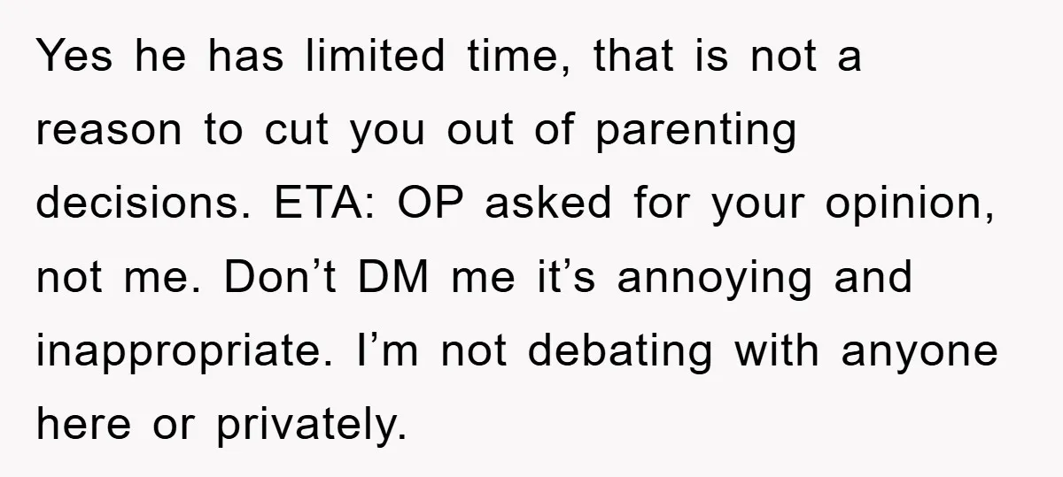 Yes he has limited time, that is not a reason to cut you out of parenting decisions. ETA: OP asked for your opinion, not me. Don’t DM me it’s annoying...