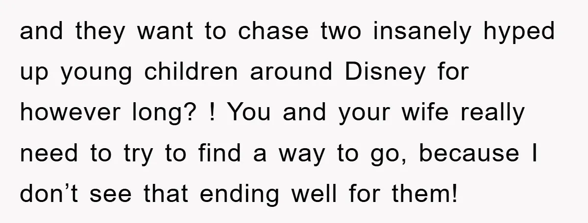 and they want to chase two insanely hyped up young children around Disney for however long? ! You and your wife really need to try to find a way to...