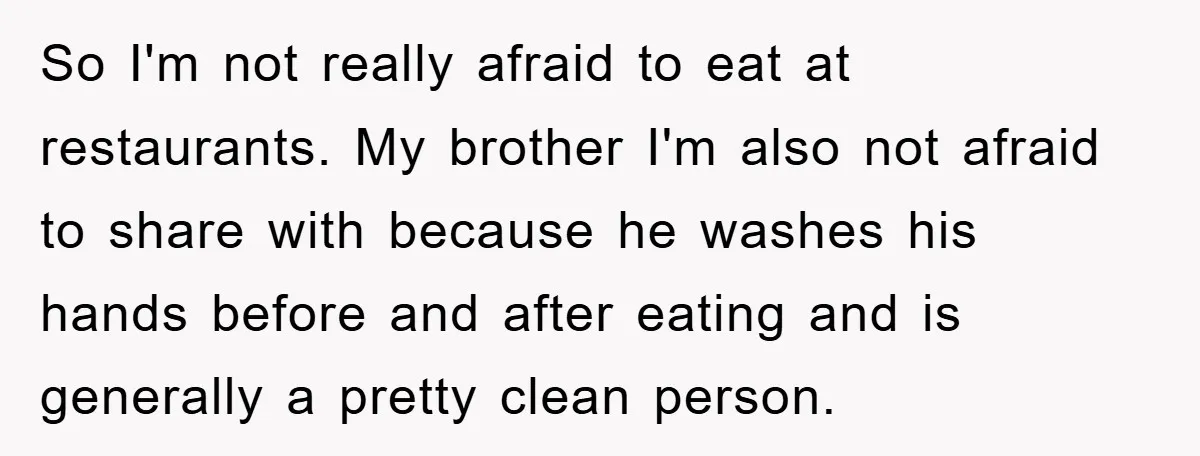 So I'm not really afraid to eat at restaurants. My brother I'm also not afraid to share with because he washes his hands before and after eating and is generally...