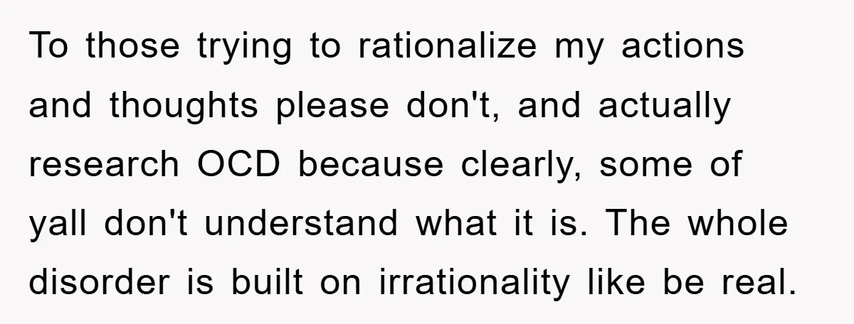 To those trying to rationalize my actions and thoughts please don't, and actually research OCD because clearly, some of yall don't understand what it is. The whole disorder is built...