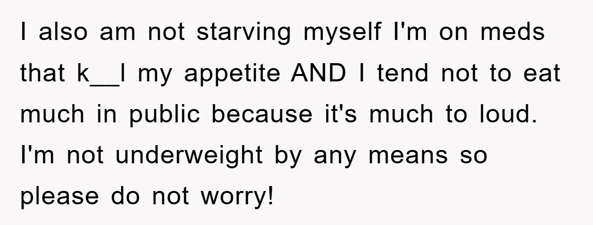 I also am not starving myself I'm on meds that k__l my appetite AND I tend not to eat much in public because it's much to loud. I'm not underweight...