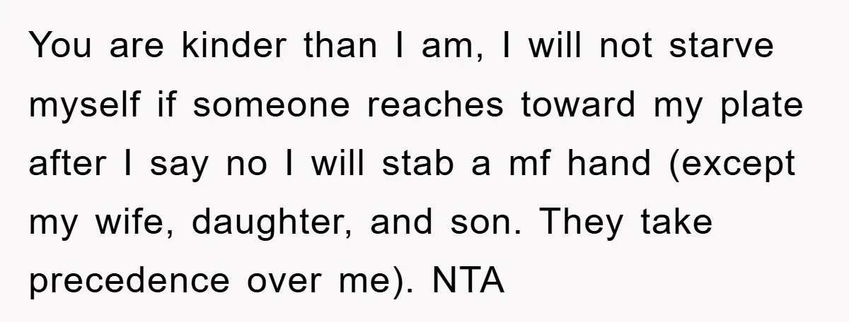 You are kinder than I am, I will not starve myself if someone reaches toward my plate after I say no I will stab a mf hand (except my wife,...