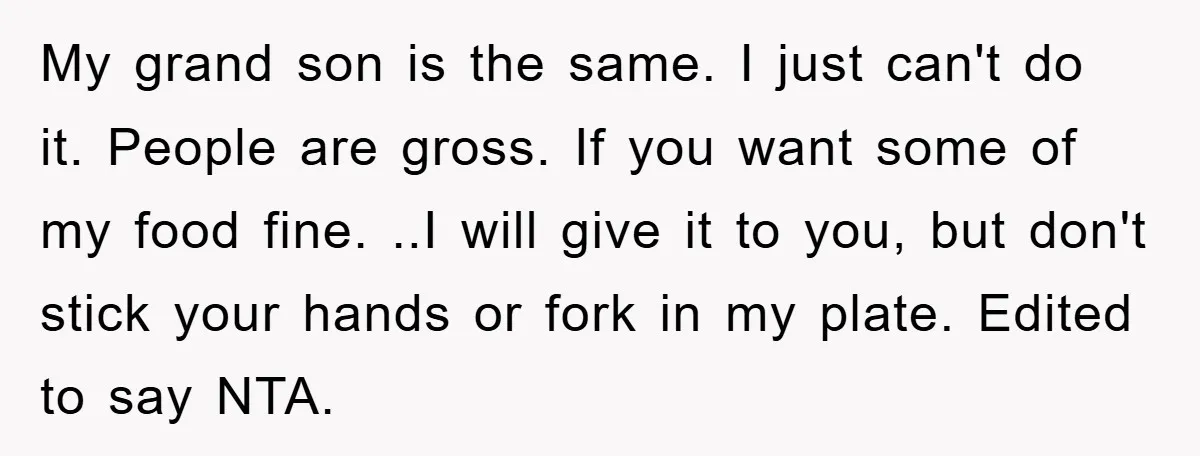 My grand son is the same. I just can't do it. People are gross. If you want some of my food fine. ..I will give it to you, but don't...