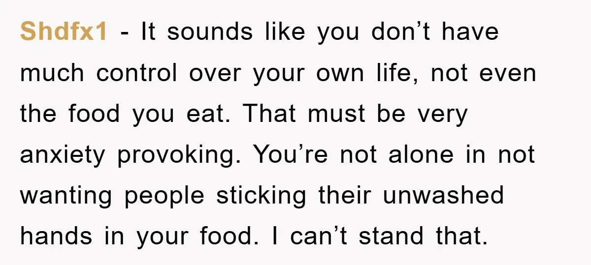 Shdfx1 − It sounds like you don’t have much control over your own life, not even the food you eat. That must be very anxiety provoking. You’re not alone in...