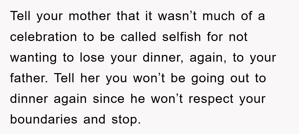 Tell your mother that it wasn’t much of a celebration to be called selfish for not wanting to lose your dinner, again, to your father. Tell her you won’t be...