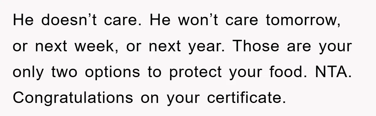 He doesn’t care. He won’t care tomorrow, or next week, or next year. Those are your only two options to protect your food. NTA. Congratulations on your certificate.