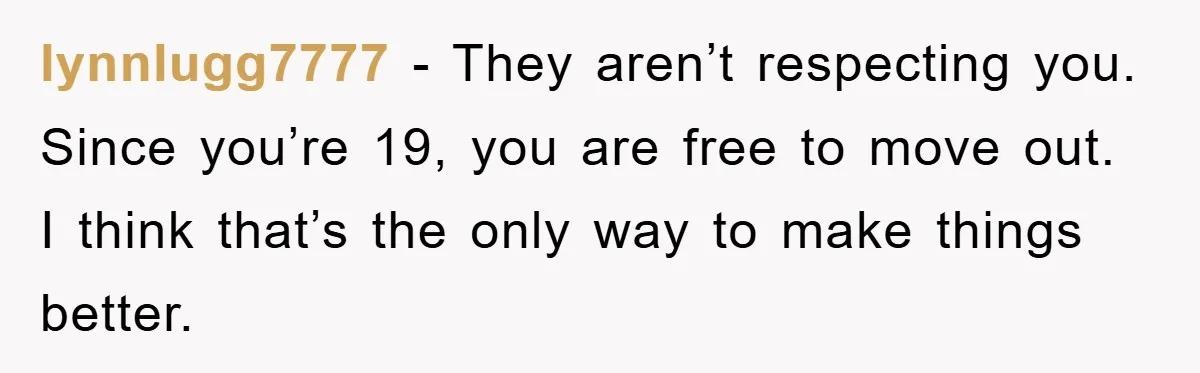 lynnlugg7777 − They aren’t respecting you. Since you’re 19, you are free to move out. I think that’s the only way to make things better.