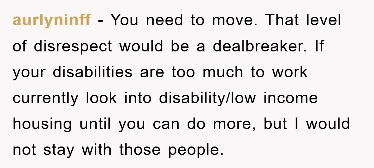 aurlyninff − You need to move. That level of disrespect would be a dealbreaker. If your disabilities are too much to work currently look into disability/low income housing until you...