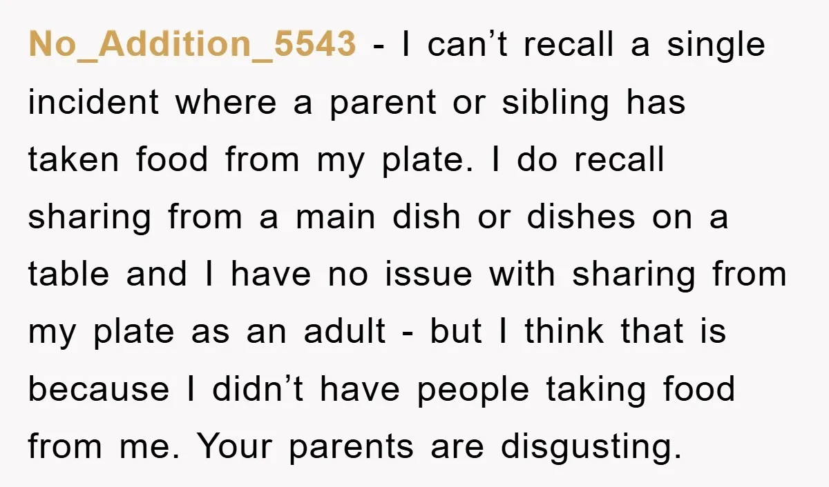 No_Addition_5543 − I can’t recall a single incident where a parent or sibling has taken food from my plate. I do recall sharing from a main dish or dishes on...