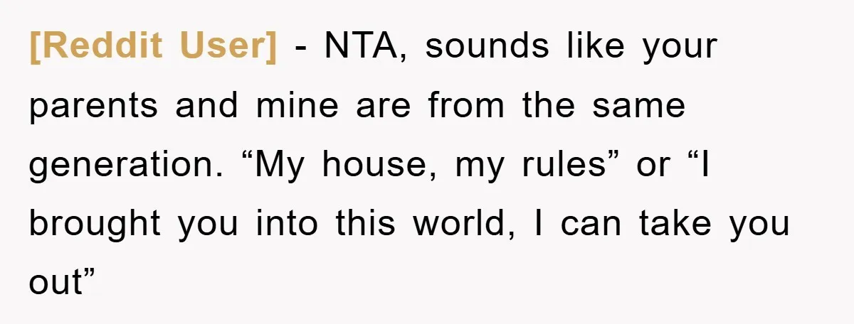 [Reddit User] − NTA, sounds like your parents and mine are from the same generation. “My house, my rules” or “I brought you into this world, I can take you...