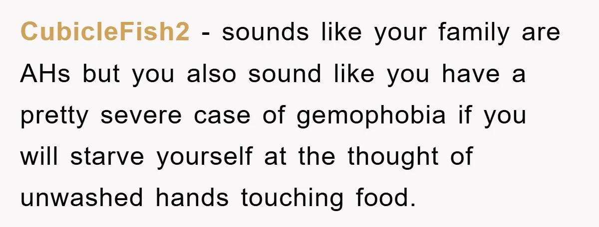 CubicleFish2 − sounds like your family are AHs but you also sound like you have a pretty severe case of gemophobia if you will starve yourself at the thought of...