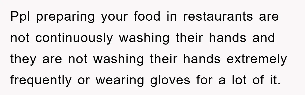 Ppl preparing your food in restaurants are not continuously washing their hands and they are not washing their hands extremely frequently or wearing gloves for a lot of it.