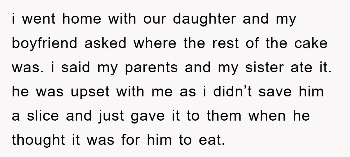 i went home with our daughter and my boyfriend asked where the rest of the cake was. i said my parents and my sister ate it. he was upset with...