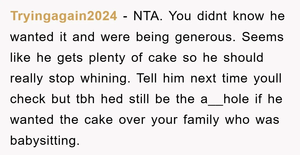 Tryingagain2024 − NTA. You didnt know he wanted it and were being generous. Seems like he gets plenty of cake so he should really stop whining. Tell him next time...
